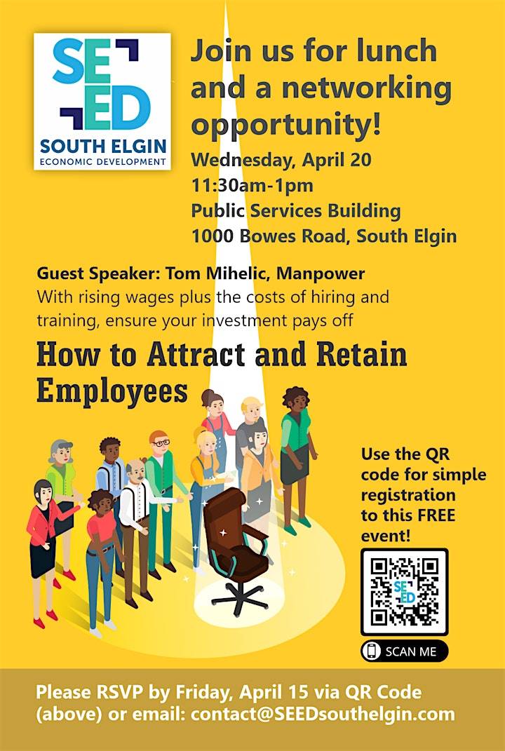 SEED SOUTH ELGIN ECONOMIC DEVELOPMENT
Join us for lunch and a networking
opportunity! SOUTH ELGIN
Wednesday, April 20 11:30am-1pm Public Services Building
1000 Bowes Road, South Elgin Guest Speaker: Tom Mihelic, Manpower With rising wages plus the costs of hiring and training, ensure your investment pays off How to Attract and Retain Employees
Use the QR code for simple registration to this FREE event!
O SCAN ME
Please RSVP by Friday, April 15 via QR Code (above) or email: contact@SEEDsouthelgin.com