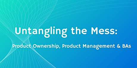 Untangling The Mess: Product Ownership, Product Management & BAs