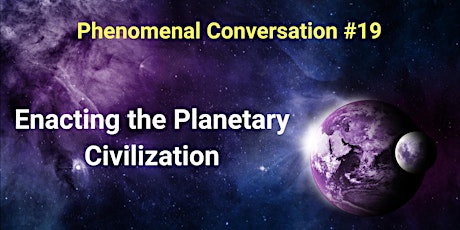Phenomenal Conversation #19 Enacting the Planetary Civilization